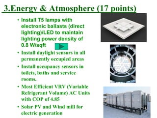3.Energy & Atmosphere (17 points)
• Install T5 lamps with
electronic ballasts (direct
lighting)/LED to maintain
lighting power density of
0.8 W/sqft
• Install daylight sensors in all
permanently occupied areas
• Install occupancy sensors in
toilets, baths and service
rooms.
• Most Efficient VRV (Variable
Refrigerant Volume) AC Units
with COP of 4.85
• Solar PV and Wind mill for
electric generation
 