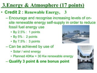 3.Energy & Atmosphere (17 points)
• Credit 2 : Renewable Energy, 3
– Encourage and recognise increasing levels of on-
site renewable energy self-supply in order to reduce
fossil fuel energy use
• By 2.5% : 1 points
• By 5% : 2 points
• By 7.5% : 3 points
– Can be achieved by use of
• Solar / wind energy
• Planned 40Kw + 30 Kw renewable energy
– Qualify 3 point & one bonus point
 