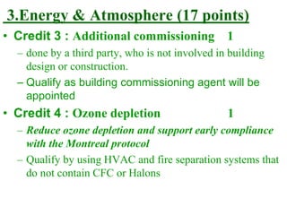 3.Energy & Atmosphere (17 points)
• Credit 3 : Additional commissioning 1
– done by a third party, who is not involved in building
design or construction.
– Qualify as building commissioning agent will be
appointed
• Credit 4 : Ozone depletion 1
– Reduce ozone depletion and support early compliance
with the Montreal protocol
– Qualify by using HVAC and fire separation systems that
do not contain CFC or Halons
 
