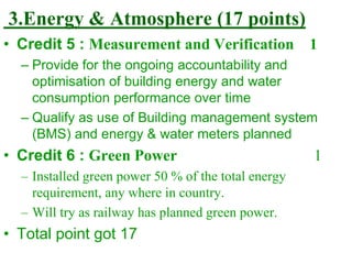 3.Energy & Atmosphere (17 points)
• Credit 5 : Measurement and Verification 1
– Provide for the ongoing accountability and
optimisation of building energy and water
consumption performance over time
– Qualify as use of Building management system
(BMS) and energy & water meters planned
• Credit 6 : Green Power 1
– Installed green power 50 % of the total energy
requirement, any where in country.
– Will try as railway has planned green power.
• Total point got 17
 