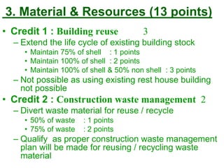 3. Material & Resources (13 points)
• Credit 1 : Building reuse 3
– Extend the life cycle of existing building stock
• Maintain 75% of shell : 1 points
• Maintain 100% of shell : 2 points
• Maintain 100% of shell & 50% non shell : 3 points
– Not possible as using existing rest house building
not possible
• Credit 2 : Construction waste management 2
– Divert waste material for reuse / recycle
• 50% of waste : 1 points
• 75% of waste : 2 points
– Qualify as proper construction waste management
plan will be made for reusing / recycling waste
material
 