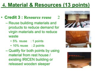4. Material & Resources (13 points)
• Credit 3 : Resource reuse 2
– Reuse building materials and
products to reduce demand for
virgin materials and to reduce
waste
• 5% reuse : 1 points
• 10% reuse : 2 points
– Qualify for both points by using
material from rest house /
existing IRICEN building or
released wooden sleeper
 