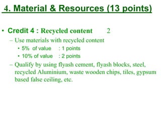 4. Material & Resources (13 points)
• Credit 4 : Recycled content 2
– Use materials with recycled content
• 5% of value : 1 points
• 10% of value : 2 points
– Qualify by using flyash cement, flyash blocks, steel,
recycled Aluminium, waste wooden chips, tiles, gypsum
based false ceiling, etc.
 