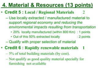 4. Material & Resources (13 points)
• Credit 5 : Local / Regional Materials 2
– Use locally extracted / manufactured material to
support regional economy and reducing the
environmental impacts resulting from transportation
• 20% locally manufactured (within 800 Km) : 1 points
• Out of this 50% extracted locally : 2 points
– Qualify with proper selection of material
• Credit 6 : Rapidly renewable materials 1
– 5% of total building materials (by cost).
– Not qualify as good quality material specially for
furnishing not available
 