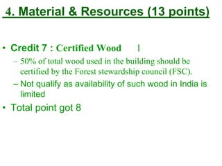 4. Material & Resources (13 points)
• Credit 7 : Certified Wood 1
– 50% of total wood used in the building should be
certified by the Forest stewardship council (FSC).
– Not qualify as availability of such wood in India is
limited
• Total point got 8
 