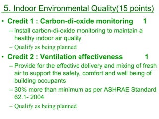 5. Indoor Environmental Quality(15 points)
• Credit 1 : Carbon-di-oxide monitoring 1
– install carbon-di-oxide monitoring to maintain a
healthy indoor air quality
– Qualify as being planned
• Credit 2 : Ventilation effectiveness 1
– Provide for the effective delivery and mixing of fresh
air to support the safety, comfort and well being of
building occupants
– 30% more than minimum as per ASHRAE Standard
62.1- 2004
– Qualify as being planned
 