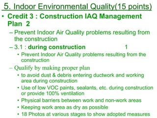 5. Indoor Environmental Quality(15 points)
• Credit 3 : Construction IAQ Management
Plan 2
– Prevent Indoor Air Quality problems resulting from
the construction
– 3.1 : during construction 1
• Prevent Indoor Air Quality problems resulting from the
construction
– Qualify by making proper plan
• to avoid dust & debris entering ductwork and working
area during construction
• Use of low VOC paints, sealants, etc. during construction
or provide 100% ventilation
• Physical barriers between work and non-work areas
• Keeping work area as dry as possible
• 18 Photos at various stages to show adopted measures
 