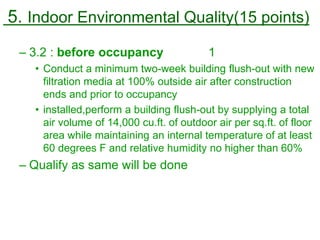 5. Indoor Environmental Quality(15 points)
– 3.2 : before occupancy 1
• Conduct a minimum two-week building flush-out with new
filtration media at 100% outside air after construction
ends and prior to occupancy
• installed,perform a building flush-out by supplying a total
air volume of 14,000 cu.ft. of outdoor air per sq.ft. of floor
area while maintaining an internal temperature of at least
60 degrees F and relative humidity no higher than 60%
– Qualify as same will be done
 