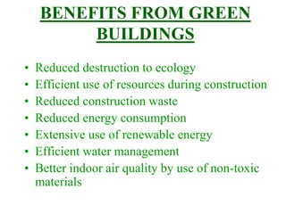 BENEFITS FROM GREEN
BUILDINGS
• Reduced destruction to ecology
• Efficient use of resources during construction
• Reduced construction waste
• Reduced energy consumption
• Extensive use of renewable energy
• Efficient water management
• Better indoor air quality by use of non-toxic
materials
 
