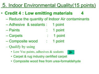 5. Indoor Environmental Quality(15 points)
• Credit 4 : Low emitting materials 4
– Reduce the quantity of Indoor Air contaminants
– Adhesive & sealants : 1 point
– Paints : 1 point
– Carpets : 1 point
– Composite wood : 1 point
– Qualify by using
• Low Voc paints, adhesives & sealants
• Carpet & rug industry certified carpet
• Composite wood free from urea-formaldehyde
 