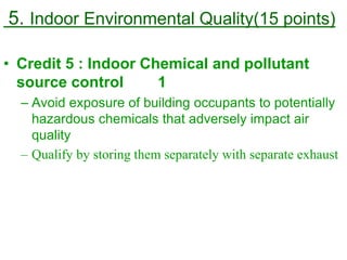 5. Indoor Environmental Quality(15 points)
• Credit 5 : Indoor Chemical and pollutant
source control 1
– Avoid exposure of building occupants to potentially
hazardous chemicals that adversely impact air
quality
– Qualify by storing them separately with separate exhaust
 