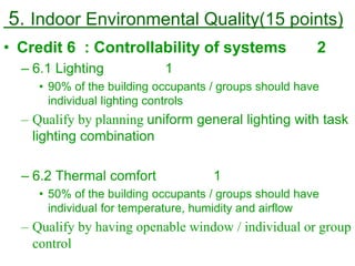 5. Indoor Environmental Quality(15 points)
• Credit 6 : Controllability of systems 2
– 6.1 Lighting 1
• 90% of the building occupants / groups should have
individual lighting controls
– Qualify by planning uniform general lighting with task
lighting combination
– 6.2 Thermal comfort 1
• 50% of the building occupants / groups should have
individual for temperature, humidity and airflow
– Qualify by having openable window / individual or group
control
 
