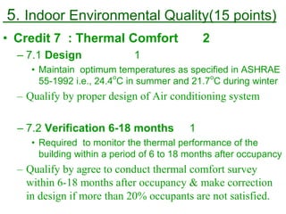 5. Indoor Environmental Quality(15 points)
• Credit 7 : Thermal Comfort 2
– 7.1 Design 1
• Maintain optimum temperatures as specified in ASHRAE
55-1992 i.e., 24.4
o
C in summer and 21.7
o
C during winter
– Qualify by proper design of Air conditioning system
– 7.2 Verification 6-18 months 1
• Required to monitor the thermal performance of the
building within a period of 6 to 18 months after occupancy
– Qualify by agree to conduct thermal comfort survey
within 6-18 months after occupancy & make correction
in design if more than 20% occupants are not satisfied.
 