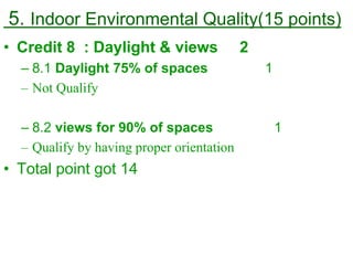 5. Indoor Environmental Quality(15 points)
• Credit 8 : Daylight & views 2
– 8.1 Daylight 75% of spaces 1
– Not Qualify
– 8.2 views for 90% of spaces 1
– Qualify by having proper orientation
• Total point got 14
 