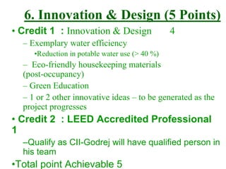 6. Innovation & Design (5 Points)
• Credit 1 : Innovation & Design 4
– Exemplary water efficiency
•Reduction in potable water use (> 40 %)
– Eco-friendly housekeeping materials
(post-occupancy)
– Green Education
– 1 or 2 other innovative ideas – to be generated as the
project progresses
• Credit 2 : LEED Accredited Professional
1
–Qualify as CII-Godrej will have qualified person in
his team
•Total point Achievable 5
 