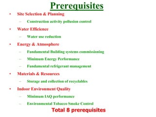 Prerequisites
• Site Selection & Planning
– Construction activity pollusion control
• Water Efficience
– Water use reduction
• Energy & Atmosphere
– Fundamental Building systems commissioning
– Minimum Energy Performance
– Fundamental refrigerant management
• Materials & Resources
– Storage and collection of recyclables
• Indoor Environment Quality
– Minimum IAQ performance
– Environmental Tobacco Smoke Control
Total 8 prerequisites
 