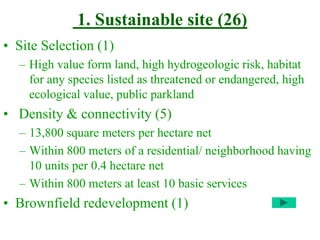 1. Sustainable site (26)
• Site Selection (1)
– High value form land, high hydrogeologic risk, habitat
for any species listed as threatened or endangered, high
ecological value, public parkland
• Density & connectivity (5)
– 13,800 square meters per hectare net
– Within 800 meters of a residential/ neighborhood having
10 units per 0.4 hectare net
– Within 800 meters at least 10 basic services
• Brownfield redevelopment (1)
 