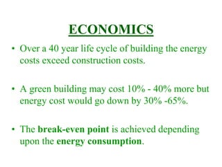 ECONOMICS
• Over a 40 year life cycle of building the energy
costs exceed construction costs.
• A green building may cost 10% - 40% more but
energy cost would go down by 30% -65%.
• The break-even point is achieved depending
upon the energy consumption.
 