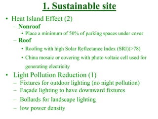 1. Sustainable site
• Heat Island Effect (2)
– Nonroof
• Place a minimum of 50% of parking spaces under cover
– Roof
• Roofing with high Solar Reflectance Index (SRI)(>78)
• China mosaic or covering with photo voltaic cell used for
generating electricity
• Light Pollution Reduction (1)
– Fixtures for outdoor lighting (no night pollution)
– Façade lighting to have downward fixtures
– Bollards for landscape lighting
– low power density
 