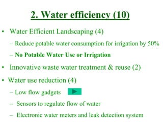 2. Water efficiency (10)
• Water Efficient Landscaping (4)
– Reduce potable water consumption for irrigation by 50%
– No Potable Water Use or Irrigation
• Innovative waste water treatment & reuse (2)
• Water use reduction (4)
– Low flow gadgets
– Sensors to regulate flow of water
– Electronic water meters and leak detection system
 