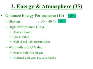 3. Energy & Atmosphere (35)
• Optimize Energy Performance (19)
– Glazing : 30 – 40 %
– High Performance Glass
• Double Glazed
• Low U value
• High visual light transmission
– Wall with min U Value
• Double wall with air gap
• Insulated wall with Fly Ash blocks
 