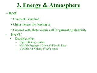 3. Energy & Atmosphere
– Roof
• Overdeck insulation
• China mosaic tile flooring or
• Covered with photo voltaic cell for generating electricity
– HAVC
• Ductable splits
– High Efficiency chillers
– Variable Frequency Drives (VFD) for Fans
– Variable Air Volume (VAV) boxes
 
