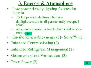 3. Energy & Atmosphere
• Low power density lighting fixtures for
interior
– T5 lamps with electronic ballasts
– daylight sensors in all permanently occupied
areas
– occupancy sensors in toilets, baths and service
rooms
• On-site Renewable energy (7)– Solar/Wind
• Enhanced Commissioning (2)
• Enhanced Refrigerant Management (2)
• Measurement and Verification (3)
• Green Power (2)
 