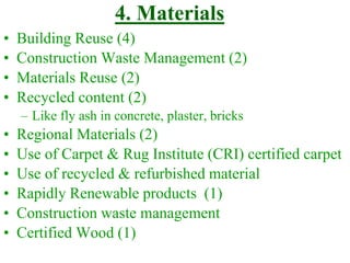 • Building Reuse (4)
• Construction Waste Management (2)
• Materials Reuse (2)
• Recycled content (2)
– Like fly ash in concrete, plaster, bricks
• Regional Materials (2)
• Use of Carpet & Rug Institute (CRI) certified carpet
• Use of recycled & refurbished material
• Rapidly Renewable products (1)
• Construction waste management
• Certified Wood (1)
4. Materials
 