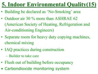 5. Indoor Environmental Quality(15)
• Building be declared as ‘No-Smoking’ area
• Outdoor air 30 % more than ASHRAE 62
(American Society of Heating, Refrigeration and
Air-conditioning Engineers)
• Separate room for heavy duty copying machines,
chemical mixing
• IAQ practices during construction
– Builder to take care
• Flush out of building before occupancy
• Carbondioxide monitoring system
 