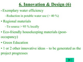 6. Innovation & Design (6)
• Exemplary water efficiency
–Reduction in potable water use (> 40 %)
• Regional materials
–To source > 95 % locally
• Eco-friendly housekeeping materials (post-
occupancy)
• Green Education
• 1 or 2 other innovative ideas – to be generated as the
project progresses
 