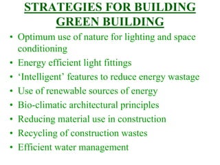 STRATEGIES FOR BUILDING
GREEN BUILDING
• Optimum use of nature for lighting and space
conditioning
• Energy efficient light fittings
• ‘Intelligent’ features to reduce energy wastage
• Use of renewable sources of energy
• Bio-climatic architectural principles
• Reducing material use in construction
• Recycling of construction wastes
• Efficient water management
 