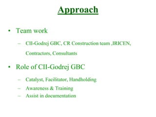 Approach
• Team work
– CII-Godrej GBC, CR Construction team ,IRICEN,
Contractors, Consultants
• Role of CII-Godrej GBC
– Catalyst, Facilitator, Handholding
– Awareness & Training
– Assist in documentation
 