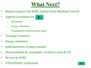What Next?
• Register project with IGBC (Indian Green Building Council)
• Appoint consultants for
– Facilitation
– Energy simulation
– Fundamental commissioning agent
• Training/Awareness
• Energy simulation
• Implementation of improvements
• Documentation by consultants, Architects team & CII
• Review by IGBC
• LEED-INDIA certification
 