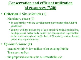 Conservation and efficient utilization
of resources (7,20)
• Criterion 1 Site selection (1)
– Mandatory clause (0)
• In conformity with the development plan/master plan/UDPFI
guidelines
• comply with the provisions of eco-sensitive zone, coastal zone,
heritage areas, water body zones ( no construction is permitted
in the water-spread and buffer belt of 30 metre), various hazard
prone area regulations etc
• Optional clause (1)
– located within ½ km radius of an existing Public
Transport and/or
– the proposed site must be a Brownfield site
 