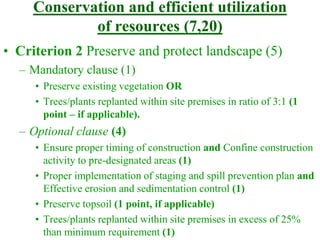 Conservation and efficient utilization
of resources (7,20)
• Criterion 2 Preserve and protect landscape (5)
– Mandatory clause (1)
• Preserve existing vegetation OR
• Trees/plants replanted within site premises in ratio of 3:1 (1
point – if applicable).
– Optional clause (4)
• Ensure proper timing of construction and Confine construction
activity to pre-designated areas (1)
• Proper implementation of staging and spill prevention plan and
Effective erosion and sedimentation control (1)
• Preserve topsoil (1 point, if applicable)
• Trees/plants replanted within site premises in excess of 25%
than minimum requirement (1)
 
