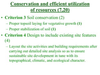 Conservation and efficient utilization
of resources (7,20)
• Criterion 3 Soil conservation (2)
– Proper topsoil laying for vegetative growth (1)
– Proper stabilization of soil (1)
• Criterion 4 Design to include existing site features
(4)
– Layout the site activities and building requirements after
carrying out detailed site analysis so as to ensure
sustainable site development in tune with its
topographical, climatic, and ecological character.
 