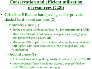 Conservation and efficient utilization
of resources (7,20)
• Criterion 5 Reduce hard paving and/or provide
shaded hard-paved surfaces (2)
– Mandatory clause (1)
• Surface parking within as per local by-law (mandatory) AND
• More than 50% of paved area to have pervious paving/open-
grid pavement/grass pavers OR
• Minimum 50% of paved area to have shading by vegetated roof
OR topped with solar reflectance of 0.5 or higher OR any
combination
– Optional clause (1)
• Net paved area under parking, roads etc not to exceed 25% OR
• Imperviousness factor should not exceed , as prescribed by
NBC 2005 whichever is more stringent
 