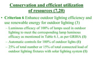 Conservation and efficient utilization
of resources (7,20)
• Criterion 6 Enhance outdoor lighting efficiency and
use renewable energy for outdoor lighting (3)
– Luminous efficacy of 100% of lamps used in outdoor
lighting to meet the corresponding lamp luminous
efficacy as mentioned in Table 6.1, as per GRIHA (1)
– Automatic controls for 100% of outdoor lights (1)
– 25% of total number or 15% of total connected load of
outdoor lighting fixtures with solar lighting system (1)
 