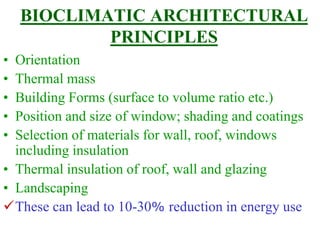 BIOCLIMATIC ARCHITECTURAL
PRINCIPLES
• Orientation
• Thermal mass
• Building Forms (surface to volume ratio etc.)
• Position and size of window; shading and coatings
• Selection of materials for wall, roof, windows
including insulation
• Thermal insulation of roof, wall and glazing
• Landscaping
These can lead to 10-30% reduction in energy use
 