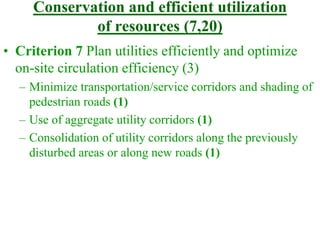 Conservation and efficient utilization
of resources (7,20)
• Criterion 7 Plan utilities efficiently and optimize
on-site circulation efficiency (3)
– Minimize transportation/service corridors and shading of
pedestrian roads (1)
– Use of aggregate utility corridors (1)
– Consolidation of utility corridors along the previously
disturbed areas or along new roads (1)
 