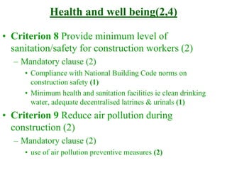 Health and well being(2,4)
• Criterion 8 Provide minimum level of
sanitation/safety for construction workers (2)
– Mandatory clause (2)
• Compliance with National Building Code norms on
construction safety (1)
• Minimum health and sanitation facilities ie clean drinking
water, adequate decentralised latrines & urinals (1)
• Criterion 9 Reduce air pollution during
construction (2)
– Mandatory clause (2)
• use of air pollution preventive measures (2)
 
