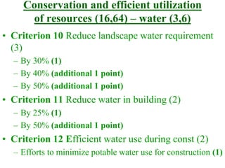 Conservation and efficient utilization
of resources (16,64) – water (3,6)
• Criterion 10 Reduce landscape water requirement
(3)
– By 30% (1)
– By 40% (additional 1 point)
– By 50% (additional 1 point)
• Criterion 11 Reduce water in building (2)
– By 25% (1)
– By 50% (additional 1 point)
• Criterion 12 Efficient water use during const (2)
– Efforts to minimize potable water use for construction (1)
 