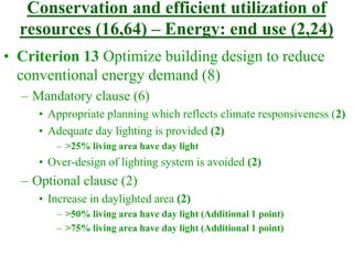 Conservation and efficient utilization of
resources (16,64) – Energy: end use (2,24)
• Criterion 13 Optimize building design to reduce
conventional energy demand (8)
– Mandatory clause (6)
• Appropriate planning which reflects climate responsiveness (2)
• Adequate day lighting is provided (2)
– >25% living area have day light
• Over-design of lighting system is avoided (2)
– Optional clause (2)
• Increase in daylighted area (2)
– >50% living area have day light (Additional 1 point)
– >75% living area have day light (Additional 1 point)
 