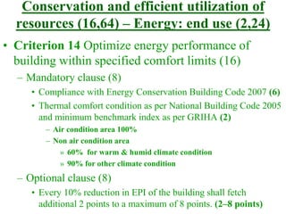 Conservation and efficient utilization of
resources (16,64) – Energy: end use (2,24)
• Criterion 14 Optimize energy performance of
building within specified comfort limits (16)
– Mandatory clause (8)
• Compliance with Energy Conservation Building Code 2007 (6)
• Thermal comfort condition as per National Building Code 2005
and minimum benchmark index as per GRIHA (2)
– Air condition area 100%
– Non air condition area
» 60% for warm & humid climate condition
» 90% for other climate condition
– Optional clause (8)
• Every 10% reduction in EPI of the building shall fetch
additional 2 points to a maximum of 8 points. (2–8 points)
 