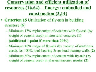 Conservation and efficient utilization of
resources (16,64) – Energy: embodied and
construction (3,14)
• Criterion 15 Utilization of fly-ash in building
structure (6)
– Minimum 15% replacement of cements with fly-ash (by
weight of cement used) in structural concrete (1)
– (additional 1 point if more than 30%)
– Minimum 40% usage of fly-ash (by volume of materials
used), for 100% load-bearing & no-load bearing walls (2)
– Minimum 30% replacement of cement with fly-ash (by
weight of cement used) in plaster/masonry mortar (2)
 