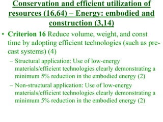 Conservation and efficient utilization of
resources (16,64) – Energy: embodied and
construction (3,14)
• Criterion 16 Reduce volume, weight, and const
time by adopting efficient technologies (such as pre-
cast systems) (4)
– Structural application: Use of low-energy
materials/efficient technologies clearly demonstrating a
minimum 5% reduction in the embodied energy (2)
– Non-structural application: Use of low-energy
materials/efficient technologies clearly demonstrating a
minimum 5% reduction in the embodied energy (2)
 