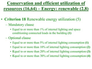 Conservation and efficient utilization of
resources (16,64) – Energy: renewable (2,8)
• Criterion 18 Renewable energy utilization (5)
– Mandatory clause
• Equal to or more than 1% of internal lighting and space
conditioning connected loads in the building (1)
– Optional clause
• Equal to or more than 5% of internal lighting consumption (1)
• Equal to or more than 10% of internal lighting consumption (2)
• Equal to or more than 20% of internal lighting consumption (3)
• Equal to or more than 30% of internal lighting consumption (4)
 