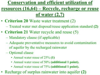 Conservation and efficient utilization of
resources (16,64) – Recycle, recharge or reuse
of water (2,7)
• Criterion 20 Waste water treatment (2)
– Treated water met disposal/reuse application standard (2)
• Criterion 21 Water recycle and reuse (5)
– Mandatory clause (if applicable)
– Adequate preventative measures to avoid contamination
of aquifer by the recharged rainwater
– Optional clause
• Annual water reuse of 25% (1)
• Annual water reuse of 50% (additional 1 point).
• Annual water reuse of 75% (additional 1 point).
• Recharge of surplus rainwater into aquifer (2)
 