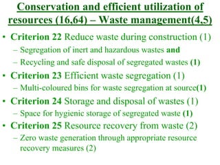 Conservation and efficient utilization of
resources (16,64) – Waste management(4,5)
• Criterion 22 Reduce waste during construction (1)
– Segregation of inert and hazardous wastes and
– Recycling and safe disposal of segregated wastes (1)
• Criterion 23 Efficient waste segregation (1)
– Multi-coloured bins for waste segregation at source(1)
• Criterion 24 Storage and disposal of wastes (1)
– Space for hygienic storage of segregated waste (1)
• Criterion 25 Resource recovery from waste (2)
– Zero waste generation through appropriate resource
recovery measures (2)
 