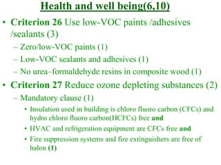 Health and well being(6,10)
• Criterion 26 Use low-VOC paints /adhesives
/sealants (3)
– Zero/low-VOC paints (1)
– Low-VOC sealants and adhesives (1)
– No urea–formaldehyde resins in composite wood (1)
• Criterion 27 Reduce ozone depleting substances (2)
– Mandatory clause (1)
• Insulation used in building is chloro fluoro carbon (CFCs) and
hydro chloro fluoro carbon(HCFCs) free and
• HVAC and refrigeration equipment are CFCs free and
• Fire suppression systems and fire extinguishers are free of
halon (1)
 